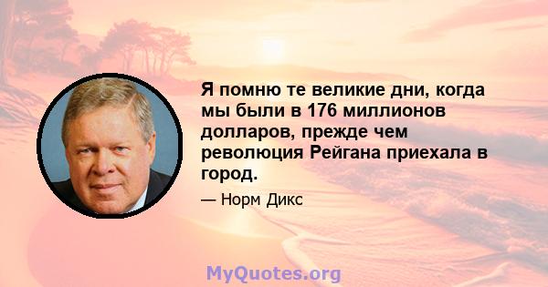 Я помню те великие дни, когда мы были в 176 миллионов долларов, прежде чем революция Рейгана приехала в город.