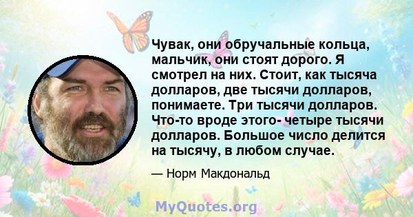 Чувак, они обручальные кольца, мальчик, они стоят дорого. Я смотрел на них. Стоит, как тысяча долларов, две тысячи долларов, понимаете. Три тысячи долларов. Что-то вроде этого- четыре тысячи долларов. Большое число