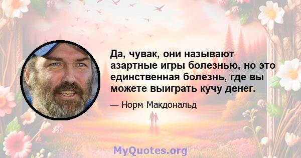 Да, чувак, они называют азартные игры болезнью, но это единственная болезнь, где вы можете выиграть кучу денег.