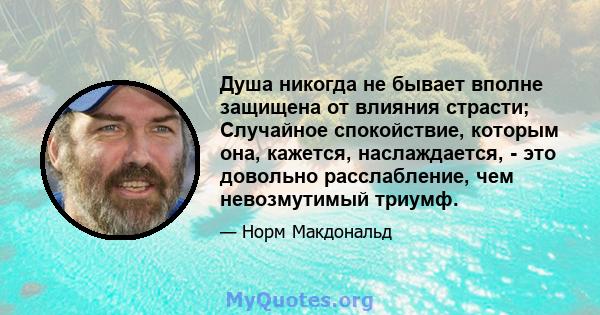 Душа никогда не бывает вполне защищена от влияния страсти; Случайное спокойствие, которым она, кажется, наслаждается, - это довольно расслабление, чем невозмутимый триумф.