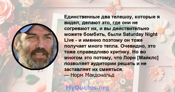 Единственные два телешоу, которые я видел, делают это, где они не согревают их, и вы действительно можете бомбить, были Saturday Night Live - и именно поэтому он тоже получает много тепла. Очевидно, это тоже справедливо 