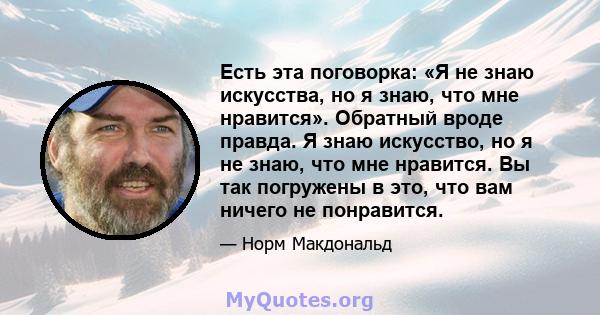 Есть эта поговорка: «Я не знаю искусства, но я знаю, что мне нравится». Обратный вроде правда. Я знаю искусство, но я не знаю, что мне нравится. Вы так погружены в это, что вам ничего не понравится.