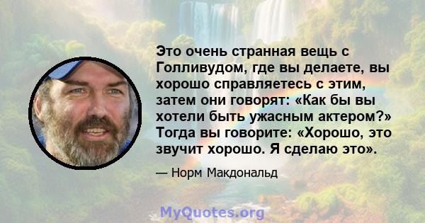 Это очень странная вещь с Голливудом, где вы делаете, вы хорошо справляетесь с этим, затем они говорят: «Как бы вы хотели быть ужасным актером?» Тогда вы говорите: «Хорошо, это звучит хорошо. Я сделаю это».