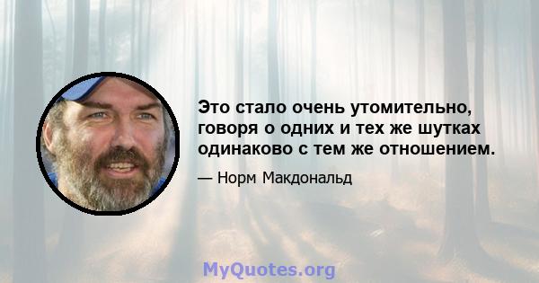 Это стало очень утомительно, говоря о одних и тех же шутках одинаково с тем же отношением.