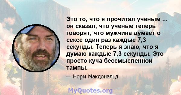 Это то, что я прочитал ученым ... он сказал, что ученые теперь говорят, что мужчина думает о сексе один раз каждые 7,3 секунды. Теперь я знаю, что я думаю каждые 7,3 секунды. Это просто куча бессмысленной тампы.