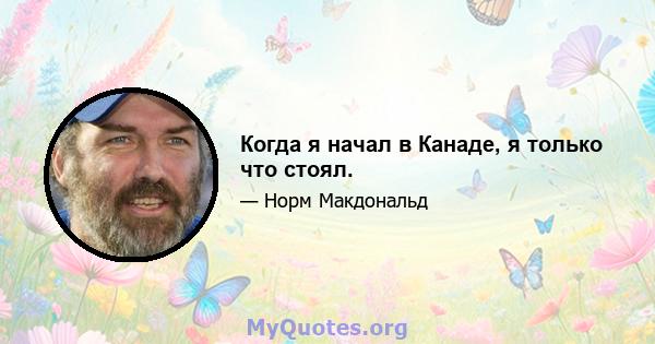 Когда я начал в Канаде, я только что стоял.