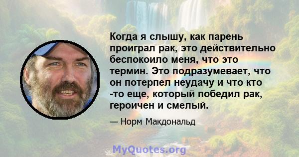 Когда я слышу, как парень проиграл рак, это действительно беспокоило меня, что это термин. Это подразумевает, что он потерпел неудачу и что кто -то еще, который победил рак, героичен и смелый.