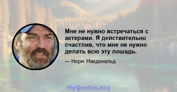 Мне не нужно встречаться с актерами. Я действительно счастлив, что мне не нужно делать всю эту лошадь.