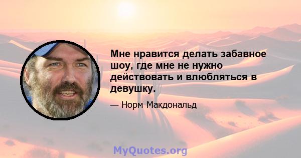 Мне нравится делать забавное шоу, где мне не нужно действовать и влюбляться в девушку.