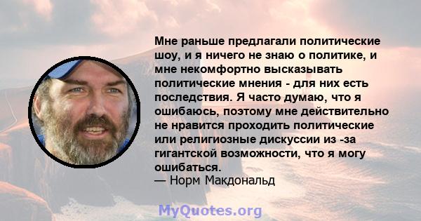 Мне раньше предлагали политические шоу, и я ничего не знаю о политике, и мне некомфортно высказывать политические мнения - для них есть последствия. Я часто думаю, что я ошибаюсь, поэтому мне действительно не нравится