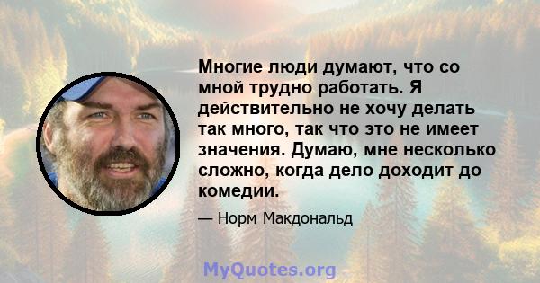 Многие люди думают, что со мной трудно работать. Я действительно не хочу делать так много, так что это не имеет значения. Думаю, мне несколько сложно, когда дело доходит до комедии.