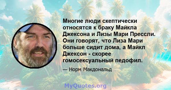 Многие люди скептически относятся к браку Майкла Джексона и Лизы Мари Прессли. Они говорят, что Лиза Мари больше сидит дома, а Майкл Джексон - скорее гомосексуальный педофил.