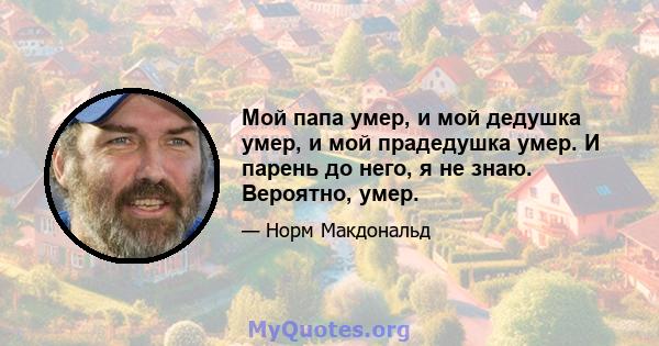 Мой папа умер, и мой дедушка умер, и мой прадедушка умер. И парень до него, я не знаю. Вероятно, умер.