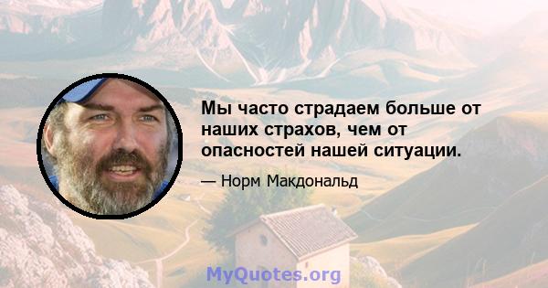 Мы часто страдаем больше от наших страхов, чем от опасностей нашей ситуации.