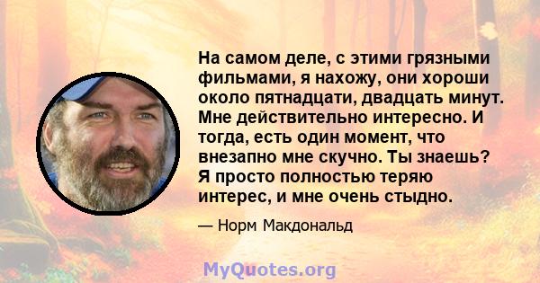 На самом деле, с этими грязными фильмами, я нахожу, они хороши около пятнадцати, двадцать минут. Мне действительно интересно. И тогда, есть один момент, что внезапно мне скучно. Ты знаешь? Я просто полностью теряю