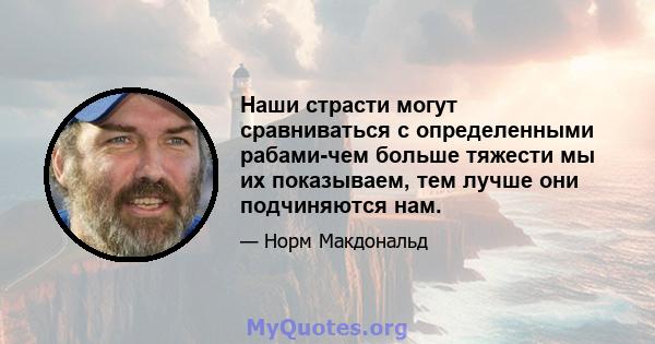 Наши страсти могут сравниваться с определенными рабами-чем больше тяжести мы их показываем, тем лучше они подчиняются нам.