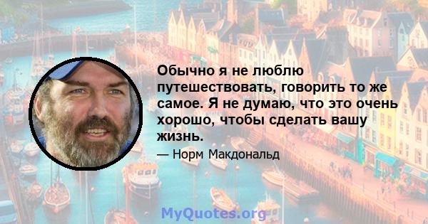 Обычно я не люблю путешествовать, говорить то же самое. Я не думаю, что это очень хорошо, чтобы сделать вашу жизнь.