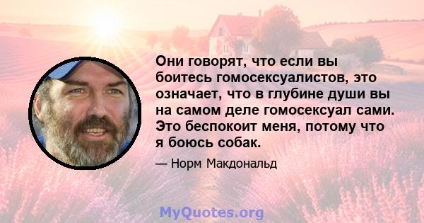 Они говорят, что если вы боитесь гомосексуалистов, это означает, что в глубине души вы на самом деле гомосексуал сами. Это беспокоит меня, потому что я боюсь собак.