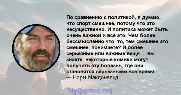 По сравнению с политикой, я думаю, что спорт смешнее, потому что это несущественно. И политика может быть очень важной и все это. Чем более бессмысленно что -то, тем смешнее это смешнее, понимаете? И более серьезные или 