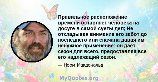 Правильное расположение времени оставляет человека на досуге в самой суеты дел; Не откладывая внимание его забот до последнего или сначала давая им ненужное применение: он дает сезон для всего, предоставляя все его