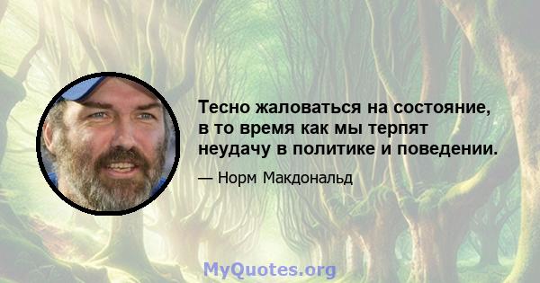 Тесно жаловаться на состояние, в то время как мы терпят неудачу в политике и поведении.