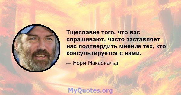 Тщеславие того, что вас спрашивают, часто заставляет нас подтвердить мнение тех, кто консультируется с нами.