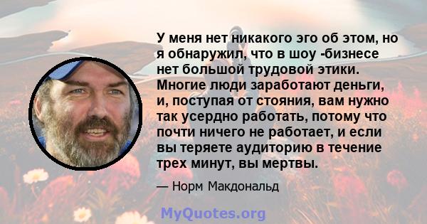 У меня нет никакого эго об этом, но я обнаружил, что в шоу -бизнесе нет большой трудовой этики. Многие люди заработают деньги, и, поступая от стояния, вам нужно так усердно работать, потому что почти ничего не работает, 