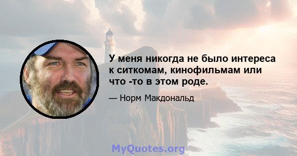 У меня никогда не было интереса к ситкомам, кинофильмам или что -то в этом роде.