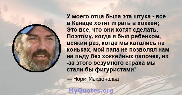 У моего отца была эта штука - все в Канаде хотят играть в хоккей; Это все, что они хотят сделать. Поэтому, когда я был ребенком, всякий раз, когда мы катались на коньках, мой папа не позволял нам на льду без хоккейных