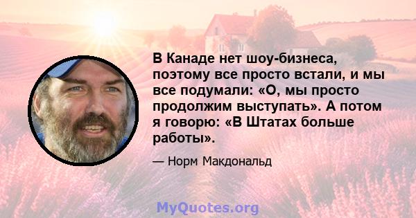 В Канаде нет шоу-бизнеса, поэтому все просто встали, и мы все подумали: «О, мы просто продолжим выступать». А потом я говорю: «В Штатах больше работы».