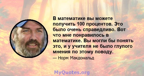 В математике вы можете получить 100 процентов. Это было очень справедливо. Вот что мне понравилось в математике. Вы могли бы понять это, и у учителя не было глупого мнения по этому поводу.