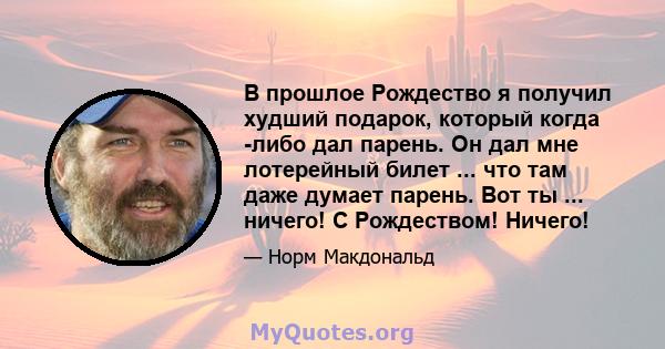 В прошлое Рождество я получил худший подарок, который когда -либо дал парень. Он дал мне лотерейный билет ... что там даже думает парень. Вот ты ... ничего! С Рождеством! Ничего!