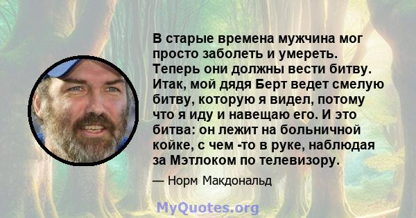 В старые времена мужчина мог просто заболеть и умереть. Теперь они должны вести битву. Итак, мой дядя Берт ведет смелую битву, которую я видел, потому что я иду и навещаю его. И это битва: он лежит на больничной койке,