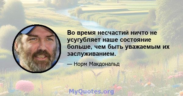 Во время несчастий ничто не усугубляет наше состояние больше, чем быть уважаемым их заслуживанием.