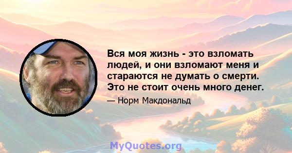 Вся моя жизнь - это взломать людей, и они взломают меня и стараются не думать о смерти. Это не стоит очень много денег.