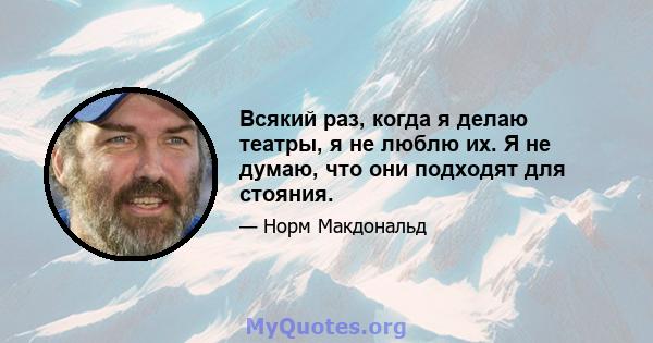 Всякий раз, когда я делаю театры, я не люблю их. Я не думаю, что они подходят для стояния.