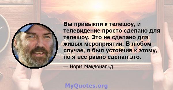 Вы привыкли к телешоу, и телевидение просто сделано для телешоу. Это не сделано для живых мероприятий. В любом случае, я был устойчив к этому, но я все равно сделал это.