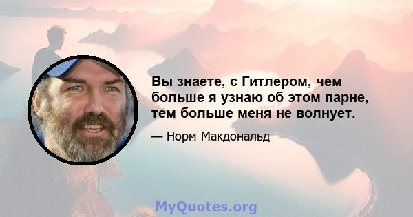 Вы знаете, с Гитлером, чем больше я узнаю об этом парне, тем больше меня не волнует.