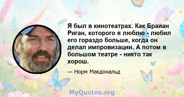 Я был в кинотеатрах. Как Брайан Риган, которого я люблю - любил его гораздо больше, когда он делал импровизации. А потом в большом театре - никто так хорош.