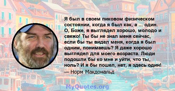 Я был в своем пиковом физическом состоянии, когда я был как, а ... один. О, Боже, я выглядел хорошо, молодо и свежо! Ты бы не знал меня сейчас, если бы ты видел меня, когда я был одним, понимаешь? Я даже хорошо выглядел 