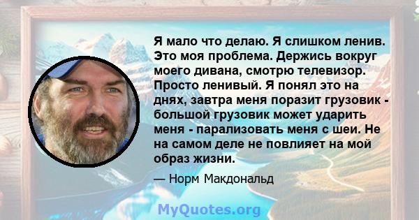 Я мало что делаю. Я слишком ленив. Это моя проблема. Держись вокруг моего дивана, смотрю телевизор. Просто ленивый. Я понял это на днях, завтра меня поразит грузовик - большой грузовик может ударить меня - парализовать