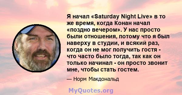 Я начал «Saturday Night Live» в то же время, когда Конан начал «поздно вечером». У нас просто были отношения, потому что я был наверху в студии, и всякий раз, когда он не мог получить гостя - что часто было тогда, так