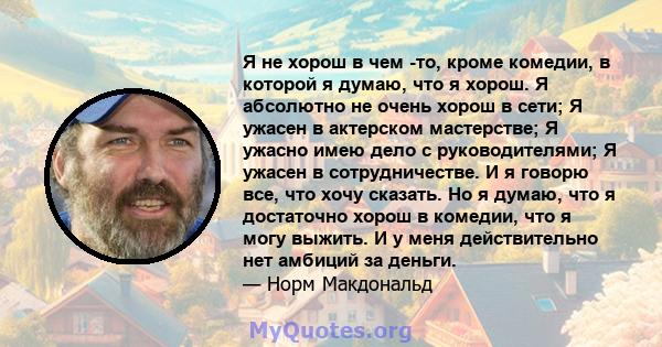 Я не хорош в чем -то, кроме комедии, в которой я думаю, что я хорош. Я абсолютно не очень хорош в сети; Я ужасен в актерском мастерстве; Я ужасно имею дело с руководителями; Я ужасен в сотрудничестве. И я говорю все,