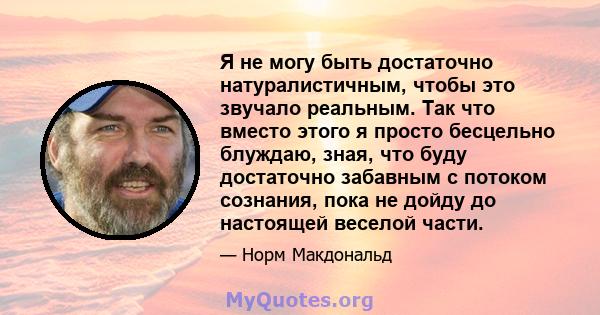 Я не могу быть достаточно натуралистичным, чтобы это звучало реальным. Так что вместо этого я просто бесцельно блуждаю, зная, что буду достаточно забавным с потоком сознания, пока не дойду до настоящей веселой части.