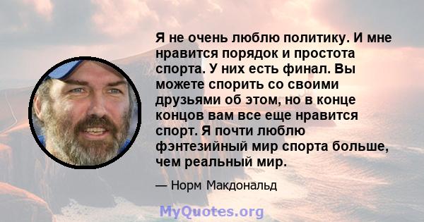 Я не очень люблю политику. И мне нравится порядок и простота спорта. У них есть финал. Вы можете спорить со своими друзьями об этом, но в конце концов вам все еще нравится спорт. Я почти люблю фэнтезийный мир спорта