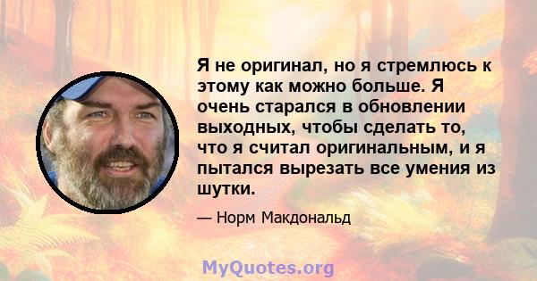 Я не оригинал, но я стремлюсь к этому как можно больше. Я очень старался в обновлении выходных, чтобы сделать то, что я считал оригинальным, и я пытался вырезать все умения из шутки.