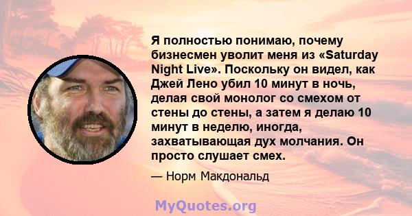 Я полностью понимаю, почему бизнесмен уволит меня из «Saturday Night Live». Поскольку он видел, как Джей Лено убил 10 минут в ночь, делая свой монолог со смехом от стены до стены, а затем я делаю 10 минут в неделю,