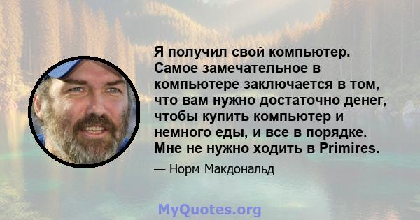 Я получил свой компьютер. Самое замечательное в компьютере заключается в том, что вам нужно достаточно денег, чтобы купить компьютер и немного еды, и все в порядке. Мне не нужно ходить в Primires.