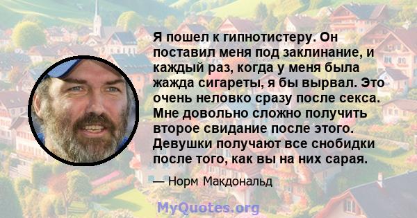 Я пошел к гипнотистеру. Он поставил меня под заклинание, и каждый раз, когда у меня была жажда сигареты, я бы вырвал. Это очень неловко сразу после секса. Мне довольно сложно получить второе свидание после этого.