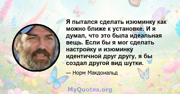 Я пытался сделать изюминку как можно ближе к установке. И я думал, что это была идеальная вещь. Если бы я мог сделать настройку и изюминку идентичной друг другу, я бы создал другой вид шутки.